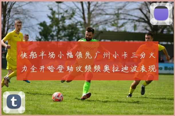 快船半场小幅领先广州小卡三分火力全开哈登助攻频频奥拉迪波表现抢眼