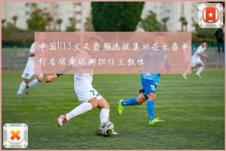 中国U15女足首期选拔集训在长春举行名宿桑妮娜担任主教练