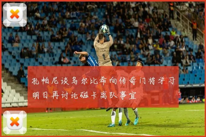 孔帕尼谈乌尔比希向传奇门将学习明日再讨论磁卡离队事宜
