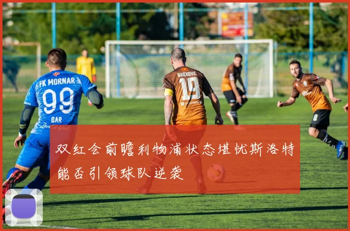 双红会前瞻利物浦状态堪忧斯洛特能否引领球队逆袭