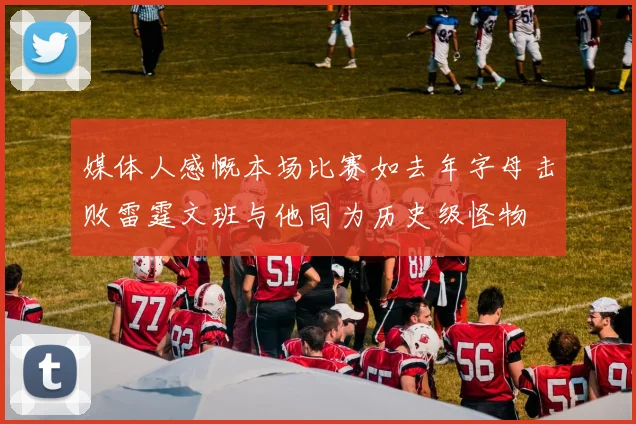 媒体人感慨本场比赛如去年字母击败雷霆文班与他同为历史级怪物