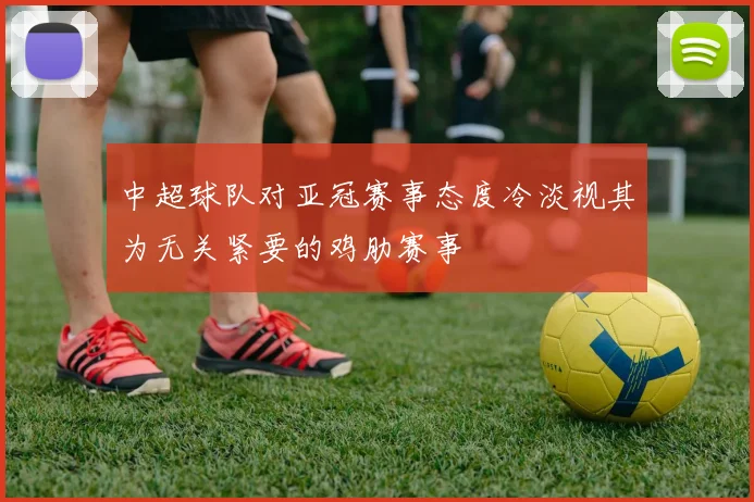 中超球队对亚冠赛事态度冷淡视其为无关紧要的鸡肋赛事