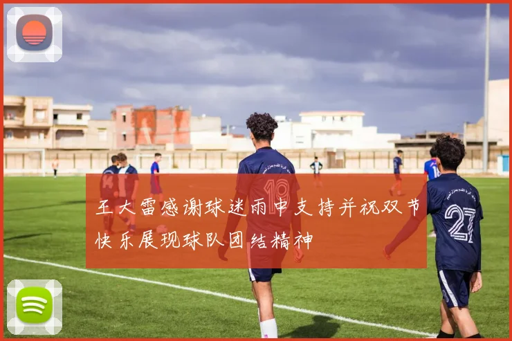 王大雷感谢球迷雨中支持并祝双节快乐展现球队团结精神