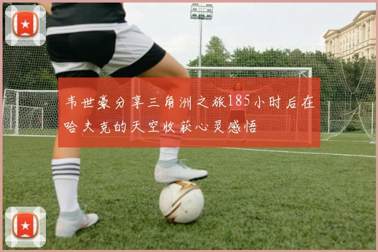 韦世豪分享三角洲之旅185小时后在哈夫克的天空收获心灵感悟