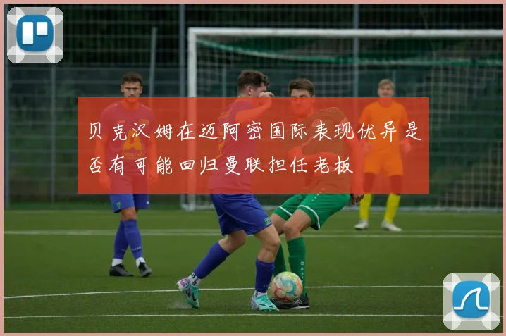 贝克汉姆在迈阿密国际表现优异是否有可能回归曼联担任老板