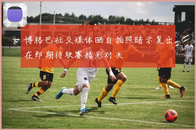 博格巴社交媒体晒自拍照暗示复出在即期待联赛精彩对决