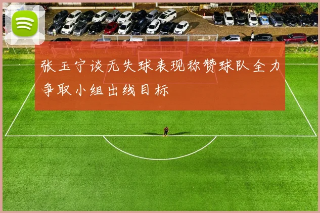 张玉宁谈无失球表现称赞球队全力争取小组出线目标