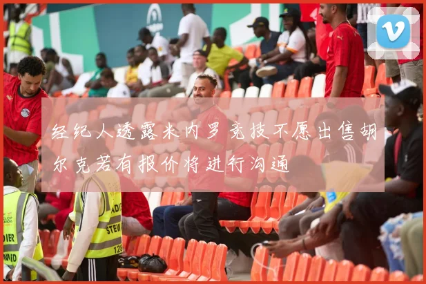 经纪人透露米内罗竞技不愿出售胡尔克若有报价将进行沟通