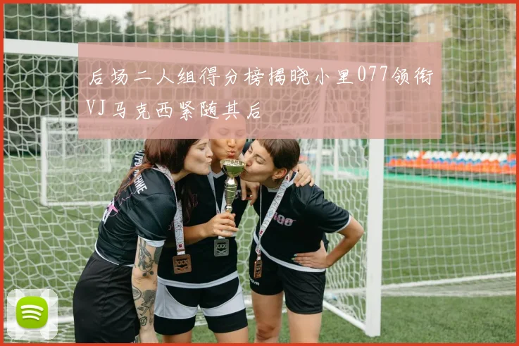 后场二人组得分榜揭晓小里077领衔VJ马克西紧随其后