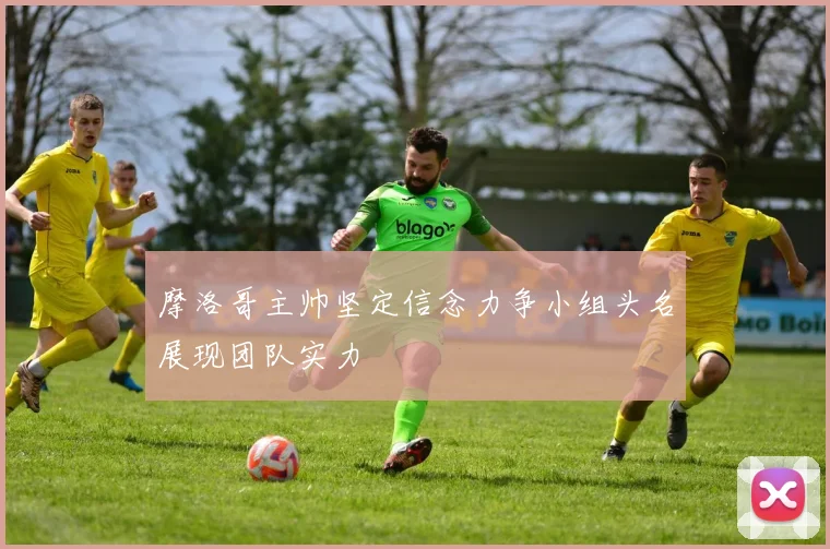 摩洛哥主帅坚定信念力争小组头名展现团队实力