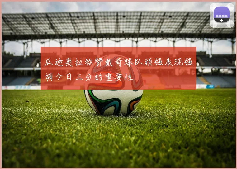 瓜迪奥拉称赞戴奇球队顽强表现强调今日三分的重要性