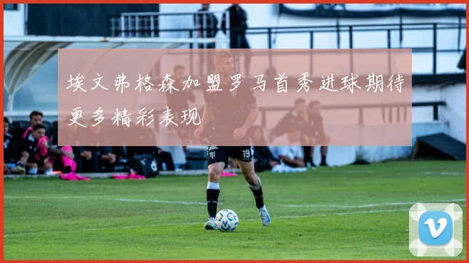 埃文弗格森加盟罗马首秀进球期待更多精彩表现