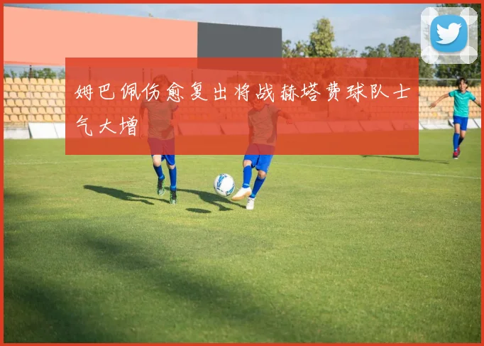 姆巴佩伤愈复出将战赫塔费球队士气大增