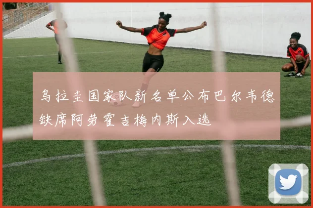 乌拉圭国家队新名单公布巴尔韦德缺席阿劳霍吉梅内斯入选