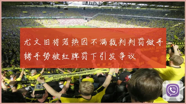 尤文旧将若热因不满裁判判罚做手铐手势被红牌罚下引发争议